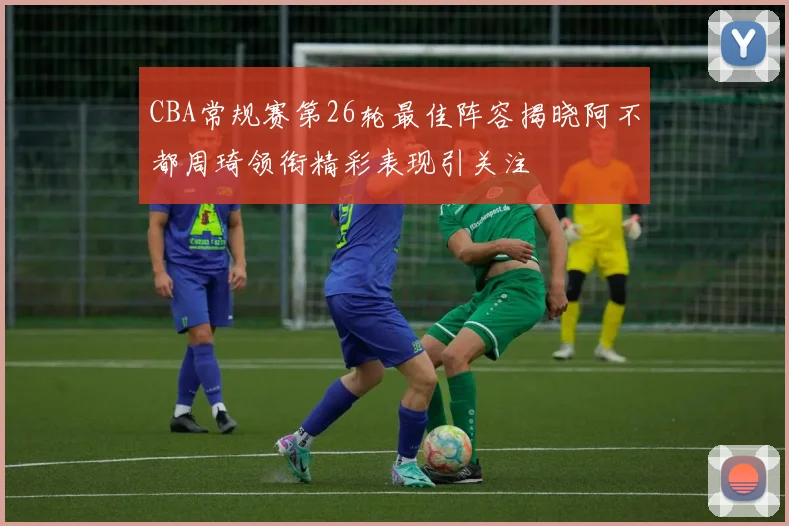 CBA常规赛第26轮最佳阵容揭晓阿不都周琦领衔精彩表现引关注
